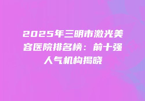 2025年三明市激光美容医院排名榜：前十强人气机构揭晓