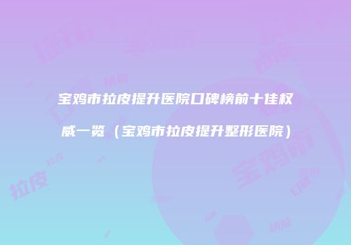 宝鸡市拉皮提升医院口碑榜前十佳权威一览（宝鸡市拉皮提升整形医院）