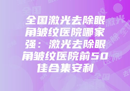 全国激光去除眼角皱纹医院哪家强：激光去除眼角皱纹医院前50佳合集安利