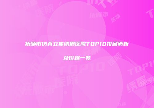 抚顺市仿真立体绣眉医院TOP10排名解析及价格一览