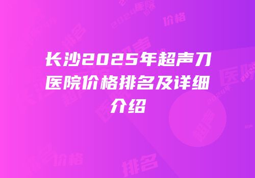 长沙2025年超声刀医院价格排名及详细介绍