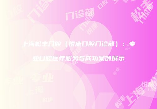 上海松丰口腔（悦康口腔门诊部）：专业口腔医疗服务与成功案例展示