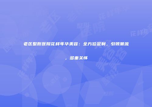 老区整形医院花样年华美容：全方位定制，引领潮流，多重关怀