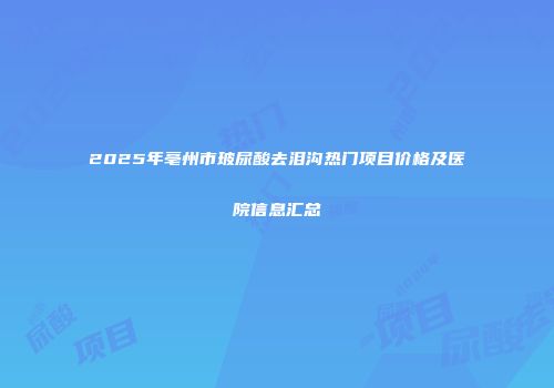 2025年亳州市玻尿酸去泪沟热门项目价格及医院信息汇总