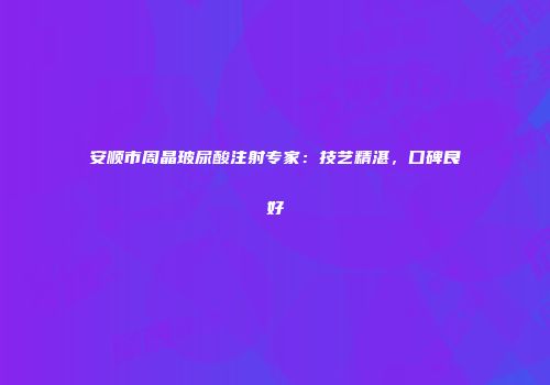 安顺市周晶玻尿酸注射专家：技艺精湛，口碑良好