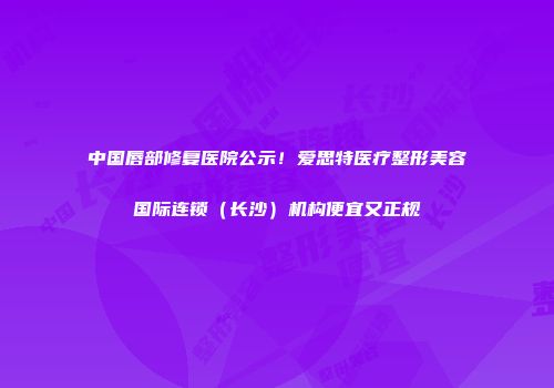中国唇部修复医院公示！爱思特医疗整形美容国际连锁（长沙）机构便宜又正规