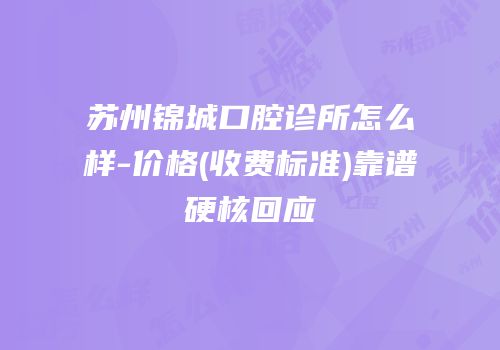 苏州锦城口腔诊所怎么样-价格(收费标准)靠谱硬核回应