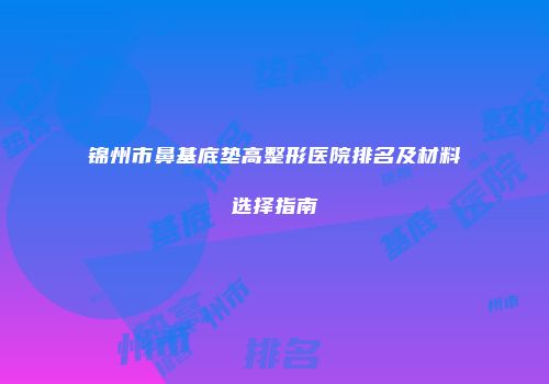 锦州市鼻基底垫高整形医院排名及材料选择指南