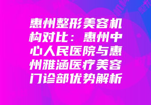 惠州整形美容机构对比：惠州中心人民医院与惠州雅涵医疗美容门诊部优势解析