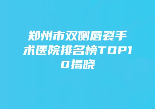 郑州市双侧唇裂手术医院排名榜TOP10揭晓
