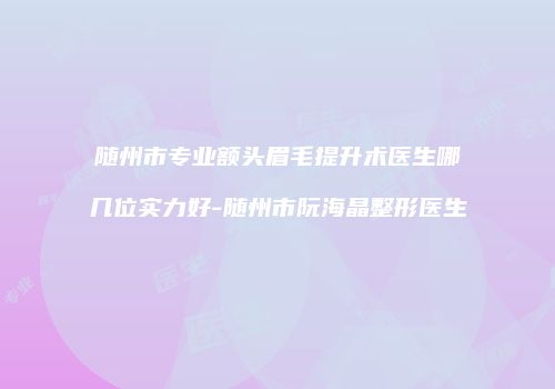随州市专业额头眉毛提升术医生哪几位实力好-随州市阮海晶整形医生