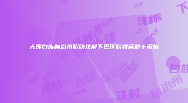 大理白族自治州脂肪注射下巴医院排名前十解析
