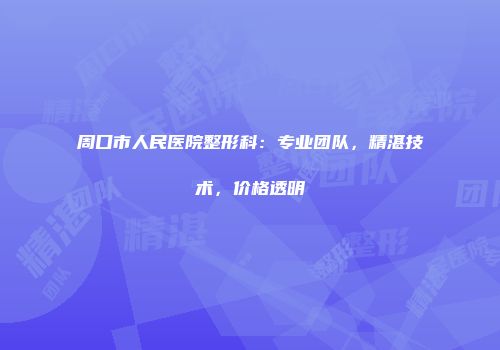 周口市人民医院整形科：专业团队，精湛技术，价格透明