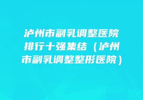 泸州市副乳调整医院排行十强集结（泸州市副乳调整整形医院）