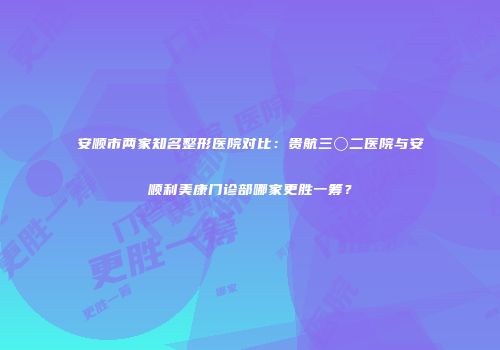 安顺市两家知名整形医院对比：贵航三〇二医院与安顺利美康门诊部哪家更胜一筹？