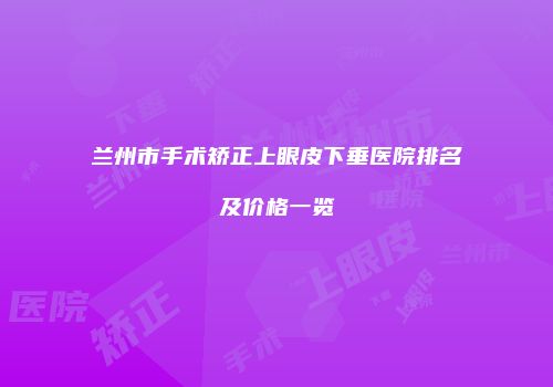 兰州市手术矫正上眼皮下垂医院排名及价格一览