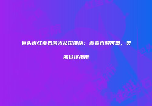 包头市红宝石激光祛斑医院：青春容颜再现，美丽选择指南