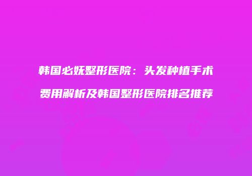 韩国必妩整形医院：头发种植手术费用解析及韩国整形医院排名推荐