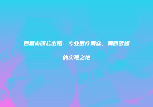 西藏南明若密娅：专业医疗美容，美丽梦想的实现之地