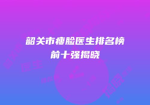 韶关市瘦脸医生排名榜前十强揭晓