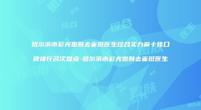哈尔滨市彩光嫩肤去雀斑医生综合实力前十佳口碑排行名次盘点-哈尔滨市彩光嫩肤去雀斑医生