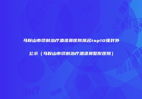 马鞍山市切割治疗酒渣鼻医院排名top10强对外公示（马鞍山市切割治疗酒渣鼻整形医院）