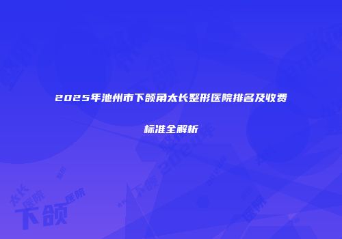 2025年池州市下颌角太长整形医院排名及收费标准全解析