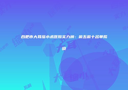 合肥市大耳缩小术医院实力榜：前五前十名单揭晓