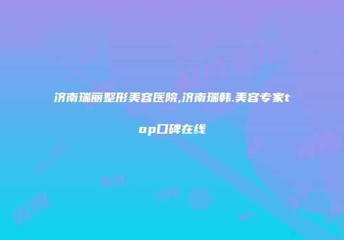济南瑞丽整形美容医院,济南瑞韩.美容专家top口碑在线