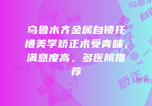 乌鲁木齐金属自锁托槽美学矫正术受青睐，满意度高，多医院推荐