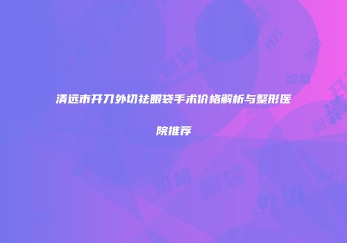 清远市开刀外切祛眼袋手术价格解析与整形医院推荐