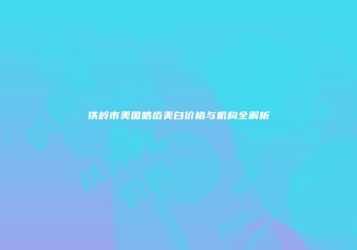 铁岭市美国皓齿美白价格与机构全解析