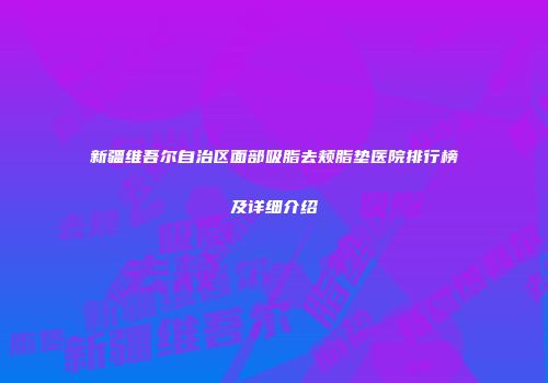 新疆维吾尔自治区面部吸脂去颊脂垫医院排行榜及详细介绍