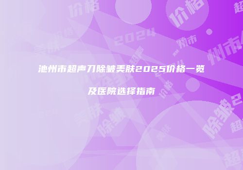 池州市超声刀除皱美肤2025价格一览及医院选择指南