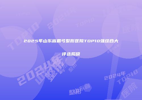 2025年山东省眉弓整形医院TOP10强综合大评选揭晓