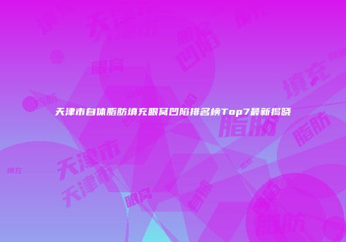 天津市自体脂肪填充眼窝凹陷排名榜Top7最新揭晓