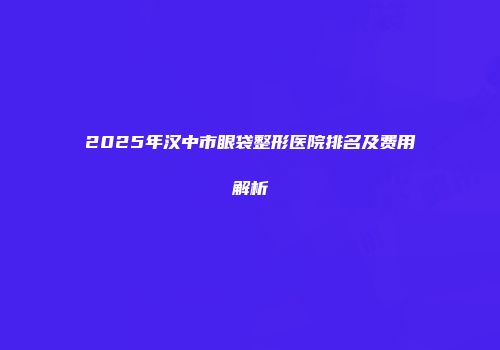 2025年汉中市眼袋整形医院排名及费用解析