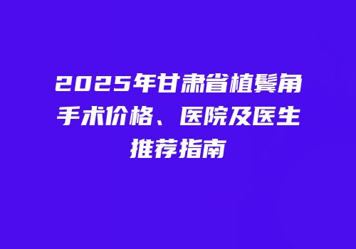 2025年甘肃省植鬓角手术价格、医院及医生推荐指南