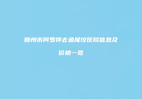 随州市阿罗婷去鱼尾纹医院信息及价格一览
