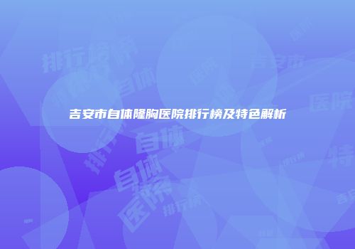 吉安市自体隆胸医院排行榜及特色解析