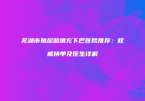 芜湖市玻尿酸填充下巴医院推荐：权威榜单及医生详解