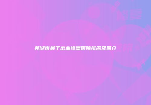 芜湖市鼻子出血修复医院排名及简介