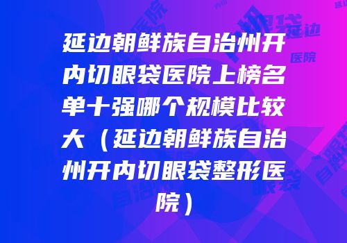 延边朝鲜族自治州开内切眼袋医院上榜名单十强哪个规模比较大（延边朝鲜族自治州开内切眼袋整形医院）
