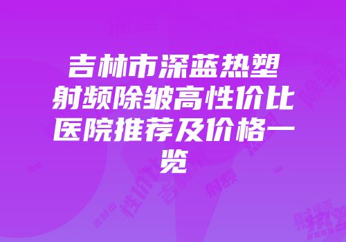 吉林市深蓝热塑射频除皱高性价比医院推荐及价格一览