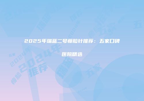 2025年瑞蓝二号瘦脸针推荐：五家口碑医院精选