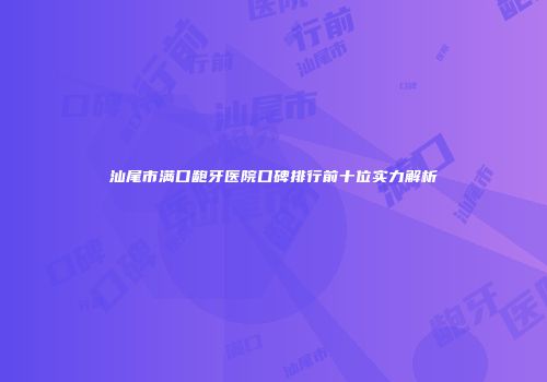 汕尾市满口龅牙医院口碑排行前十位实力解析