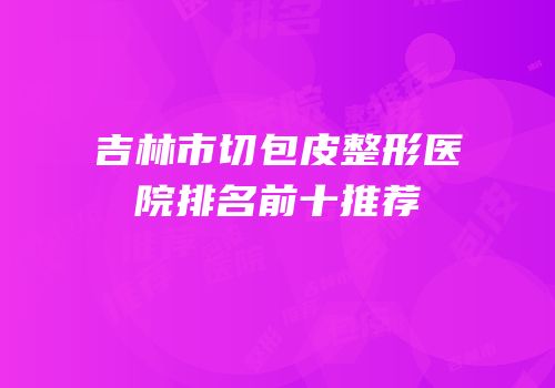 吉林市切包皮整形医院排名前十推荐