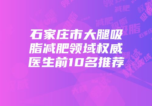 石家庄市大腿吸脂减肥领域权威医生前10名推荐