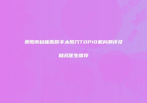 贵阳市自体脂肪丰太阳穴TOP10机构测评及知名医生推荐