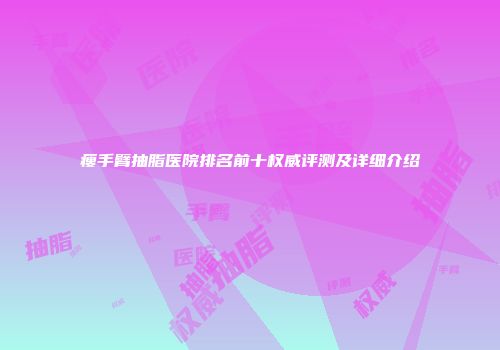 瘦手臂抽脂医院排名前十权威评测及详细介绍